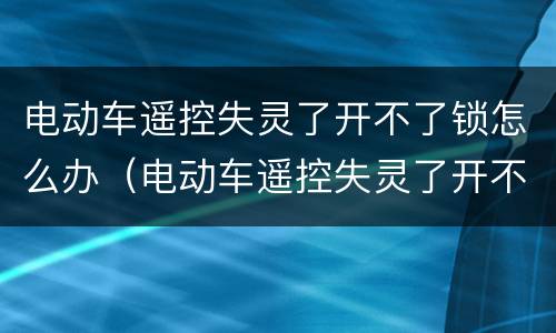 电动车遥控失灵了开不了锁怎么办（电动车遥控失灵了开不了锁怎么办新日）