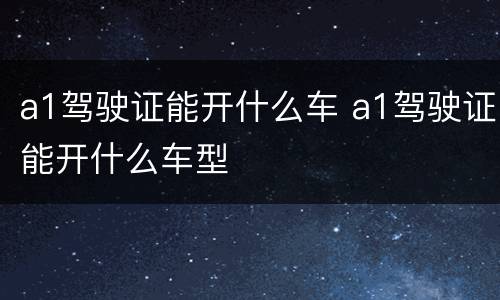 a1驾驶证能开什么车 a1驾驶证能开什么车型