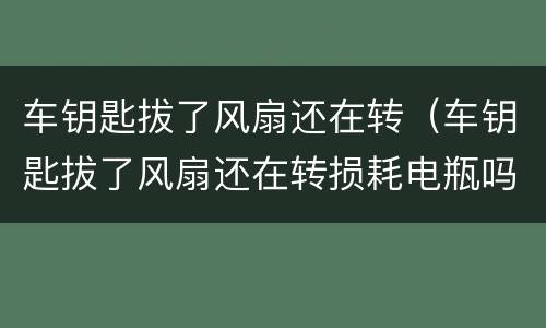 车钥匙拔了风扇还在转（车钥匙拔了风扇还在转损耗电瓶吗）