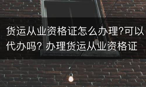 货运从业资格证怎么办理?可以代办吗? 办理货运从业资格证需要什么手续