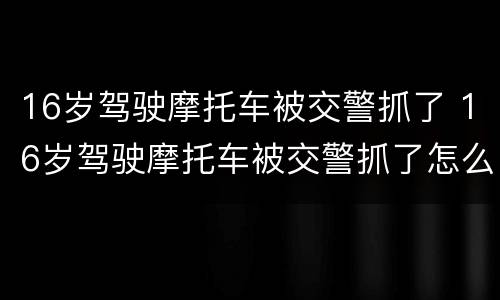 16岁驾驶摩托车被交警抓了 16岁驾驶摩托车被交警抓了怎么去处理