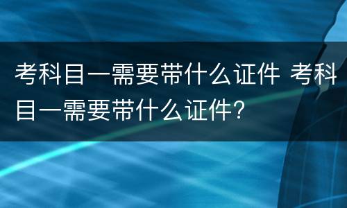 考科目一需要带什么证件 考科目一需要带什么证件?