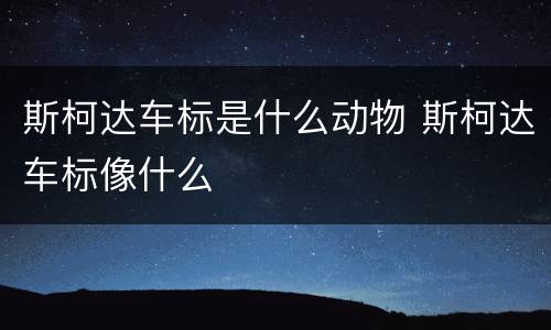 斯柯达车标是什么动物 斯柯达车标像什么