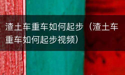 渣土车重车如何起步（渣土车重车如何起步视频）