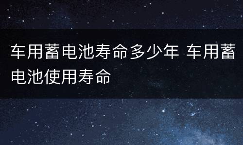 车用蓄电池寿命多少年 车用蓄电池使用寿命
