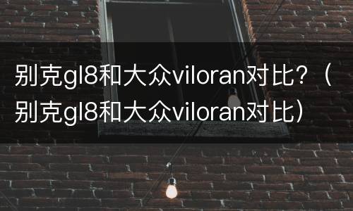 别克gl8和大众viloran对比?（别克gl8和大众viloran对比）