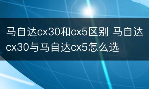 马自达cx30和cx5区别 马自达cx30与马自达cx5怎么选