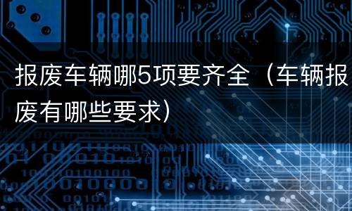 报废车辆哪5项要齐全（车辆报废有哪些要求）