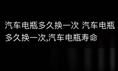 汽车电瓶多久换一次 汽车电瓶多久换一次,汽车电瓶寿命