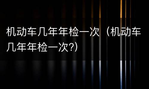 机动车几年年检一次（机动车几年年检一次?）