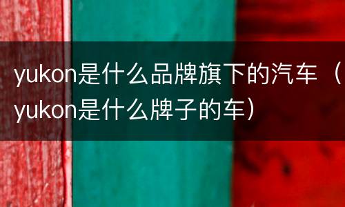 yukon是什么品牌旗下的汽车（yukon是什么牌子的车）