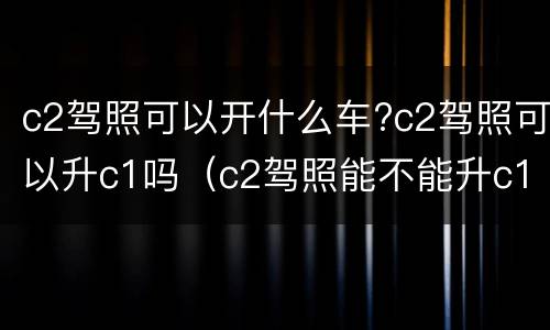 c2驾照可以开什么车?c2驾照可以升c1吗（c2驾照能不能升c1）