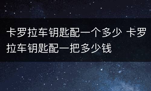 卡罗拉车钥匙配一个多少 卡罗拉车钥匙配一把多少钱