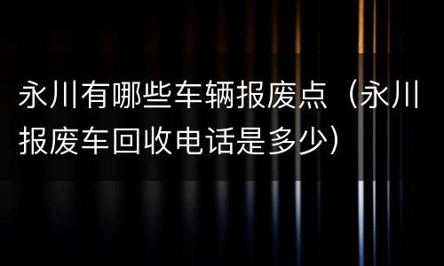 永川有哪些车辆报废点（永川报废车回收电话是多少）