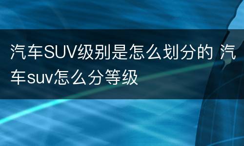 汽车SUV级别是怎么划分的 汽车suv怎么分等级