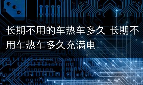长期不用的车热车多久 长期不用车热车多久充满电