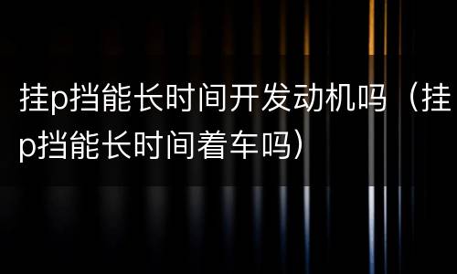 挂p挡能长时间开发动机吗（挂p挡能长时间着车吗）