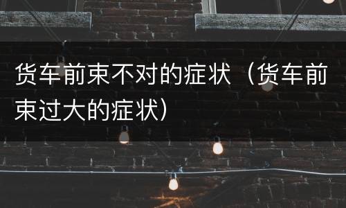 货车前束不对的症状（货车前束过大的症状）
