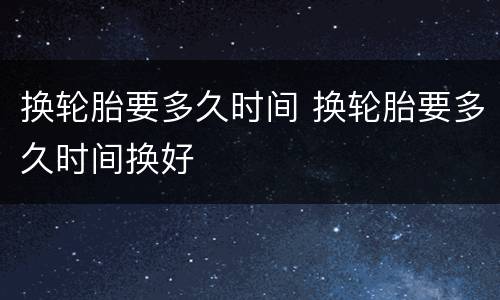 换轮胎要多久时间 换轮胎要多久时间换好