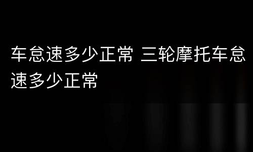 车怠速多少正常 三轮摩托车怠速多少正常