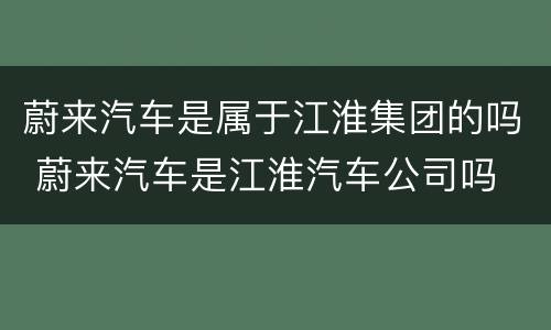 蔚来汽车是属于江淮集团的吗 蔚来汽车是江淮汽车公司吗