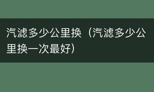 汽滤多少公里换（汽滤多少公里换一次最好）