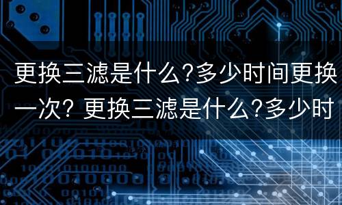 更换三滤是什么?多少时间更换一次? 更换三滤是什么?多少时间更换一次