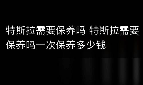 特斯拉需要保养吗 特斯拉需要保养吗一次保养多少钱