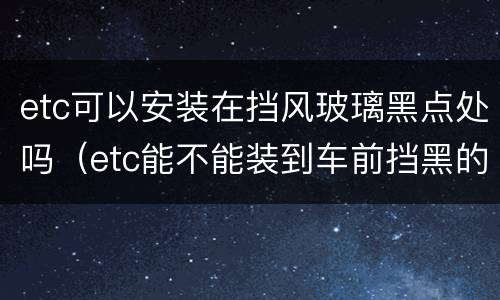 etc可以安装在挡风玻璃黑点处吗（etc能不能装到车前挡黑的那块）