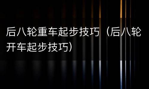 后八轮重车起步技巧（后八轮开车起步技巧）