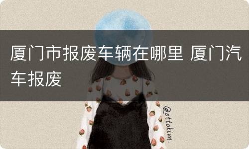 厦门市报废车辆在哪里 厦门汽车报废