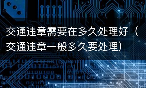 交通违章需要在多久处理好（交通违章一般多久要处理）