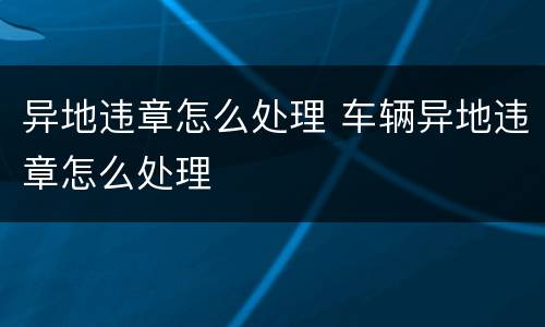 异地违章怎么处理 车辆异地违章怎么处理