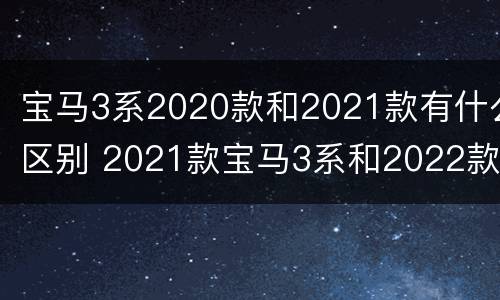 宝马3系2020款和2021款有什么区别 2021款宝马3系和2022款有什么区别