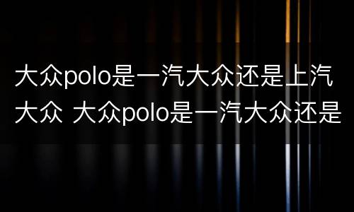 大众polo是一汽大众还是上汽大众 大众polo是一汽大众还是上汽大众的
