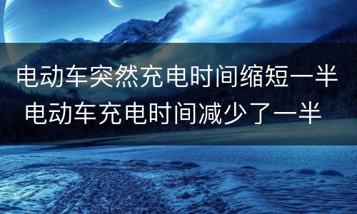 电动车突然充电时间缩短一半 电动车充电时间减少了一半