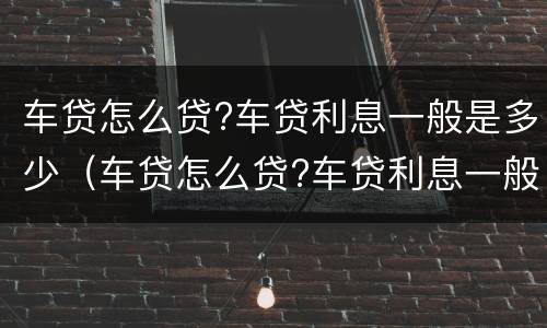 车贷怎么贷?车贷利息一般是多少（车贷怎么贷?车贷利息一般是多少钱）