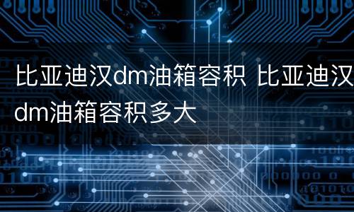 比亚迪汉dm油箱容积 比亚迪汉dm油箱容积多大