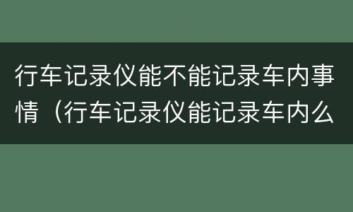 行车记录仪能不能记录车内事情（行车记录仪能记录车内么）