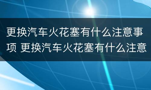 更换汽车火花塞有什么注意事项 更换汽车火花塞有什么注意事项和要求