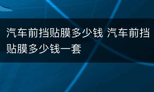 汽车前挡贴膜多少钱 汽车前挡贴膜多少钱一套