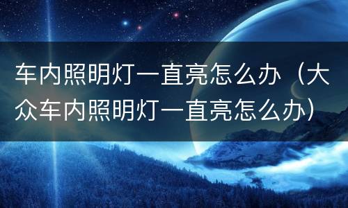 车内照明灯一直亮怎么办（大众车内照明灯一直亮怎么办）