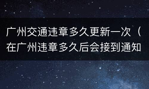 广州交通违章多久更新一次（在广州违章多久后会接到通知）
