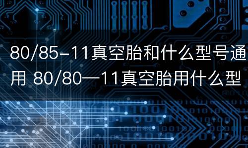80/85-11真空胎和什么型号通用 80/80—11真空胎用什么型号代替