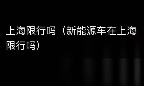 上海限行吗（新能源车在上海限行吗）