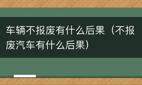 车辆不报废有什么后果（不报废汽车有什么后果）