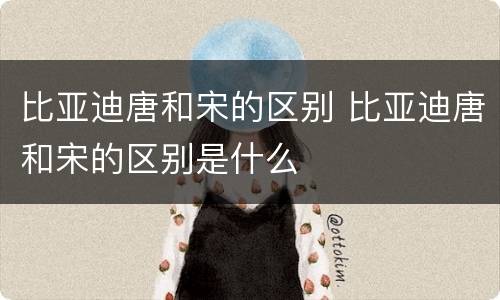 比亚迪唐和宋的区别 比亚迪唐和宋的区别是什么