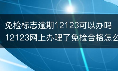 免检标志逾期12123可以办吗 12123网上办理了免检合格怎么还显示逾期