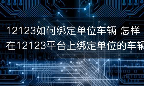12123如何绑定单位车辆 怎样在12123平台上绑定单位的车辆