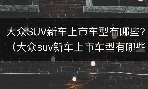 大众SUV新车上市车型有哪些？（大众suv新车上市车型有哪些品牌）